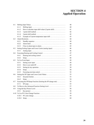 39
SECTION 4
Applied Operation
4-1 Shifting Input Values. . . . . . . . . . . . . . . . . . . . . . . . . . . . . . . . . . . . . . . . . . . . 40
4-1-1 Shifting input . . . . . . . . . . . . . . . . . . . . . . . . . . . . . . . . . . . . . . . . . . 40
4-1-2 How to calculate input shift values (2-point shift) . . . . . . . . . . . . . . 41
4-1-3 1-point shift method . . . . . . . . . . . . . . . . . . . . . . . . . . . . . . . . . . . . . 42
4-1-4 2-point shift method . . . . . . . . . . . . . . . . . . . . . . . . . . . . . . . . . . . . . 42
4-1-5 Example of 2-point temperature input shift . . . . . . . . . . . . . . . . . . . 43
4-2 Alarm Hysteresis. . . . . . . . . . . . . . . . . . . . . . . . . . . . . . . . . . . . . . . . . . . . . . . 44
4-2-1 Standby sequence . . . . . . . . . . . . . . . . . . . . . . . . . . . . . . . . . . . . . . . 44
4-2-2 Alarm latch . . . . . . . . . . . . . . . . . . . . . . . . . . . . . . . . . . . . . . . . . . . . 44
4-2-3 Close in alarm/open in alarm . . . . . . . . . . . . . . . . . . . . . . . . . . . . . . 45
4-3 Setting Scaling Upper and Lower Limits (analog input) . . . . . . . . . . . . . . . . 46
4-3-1 Analog input . . . . . . . . . . . . . . . . . . . . . . . . . . . . . . . . . . . . . . . . . . . 46
4-4 Executing Heating and Cooling Control. . . . . . . . . . . . . . . . . . . . . . . . . . . . . 47
4-4-1 Heating and cooling control . . . . . . . . . . . . . . . . . . . . . . . . . . . . . . . 47
4-4-2 Setup . . . . . . . . . . . . . . . . . . . . . . . . . . . . . . . . . . . . . . . . . . . . . . . . . 48
4-5 To Use Event Input . . . . . . . . . . . . . . . . . . . . . . . . . . . . . . . . . . . . . . . . . . . . . 49
4-5-1 Setting event input . . . . . . . . . . . . . . . . . . . . . . . . . . . . . . . . . . . . . . 49
4-5-2 How to use multi-SP. . . . . . . . . . . . . . . . . . . . . . . . . . . . . . . . . . . . . 49
4-5-3 Setting by key operation . . . . . . . . . . . . . . . . . . . . . . . . . . . . . . . . . . 50
4-5-4 Setup . . . . . . . . . . . . . . . . . . . . . . . . . . . . . . . . . . . . . . . . . . . . . . . . . 50
4-5-5 Executing run/stop control . . . . . . . . . . . . . . . . . . . . . . . . . . . . . . . . 52
4-6 Setting the SP Upper and Lower Limit Values . . . . . . . . . . . . . . . . . . . . . . . . 53
4-6-1 Set point limitter . . . . . . . . . . . . . . . . . . . . . . . . . . . . . . . . . . . . . . . . 53
4-6-2 Setup . . . . . . . . . . . . . . . . . . . . . . . . . . . . . . . . . . . . . . . . . . . . . . . . . 54
4-7 Executing the SP Ramp Function (limiting the SP change rate) . . . . . . . . . . 55
4-7-1 SP ramp. . . . . . . . . . . . . . . . . . . . . . . . . . . . . . . . . . . . . . . . . . . . . . . 55
4-8 To Move to the Advanced Function Setting Level . . . . . . . . . . . . . . . . . . . . . 57
4-9 Using the Key Protect Level . . . . . . . . . . . . . . . . . . . . . . . . . . . . . . . . . . . . . . 58
4-9-1 Key protect . . . . . . . . . . . . . . . . . . . . . . . . . . . . . . . . . . . . . . . . . . . . 58
4-10 To Use PV Color Change Function. . . . . . . . . . . . . . . . . . . . . . . . . . . . . . . . . 59
4-10-1 PV color change . . . . . . . . . . . . . . . . . . . . . . . . . . . . . . . . . . . . . . . . 59
4-10-2 Setup . . . . . . . . . . . . . . . . . . . . . . . . . . . . . . . . . . . . . . . . . . . . . . . . . 60
 