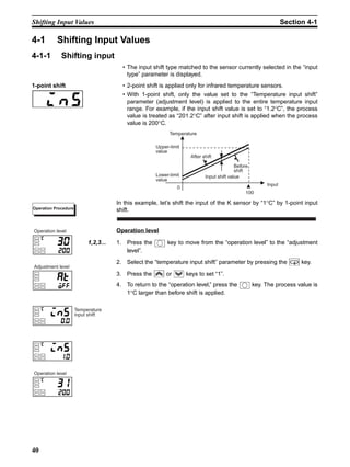 40
Shifting Input Values Section 4-1
4-1 Shifting Input Values
4-1-1 Shifting input
• The input shift type matched to the sensor currently selected in the “input
type” parameter is displayed.
1-point shift • 2-point shift is applied only for infrared temperature sensors.
• With 1-point shift, only the value set to the “Temperature input shift”
parameter (adjustment level) is applied to the entire temperature input
range. For example, if the input shift value is set to “1.2°C”, the process
value is treated as “201.2°C” after input shift is applied when the process
value is 200°C.
In this example, let’s shift the input of the K sensor by “1°C” by 1-point input
shift.
Operation level
1,2,3... 1. Press the key to move from the “operation level” to the “adjustment
level”.
2. Select the “temperature input shift” parameter by pressing the key.
3. Press the or keys to set “1”.
4. To return to the “operation level,” press the key. The process value is
1°C larger than before shift is applied.
Input
Temperature
Upper-limit
value
After shift
Input shift value
Before
shift
0
100
Lower-limit
value
Operation Procedure
Operation level
Operation level
Adjustment level
Temperature
input shift
 