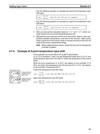 43
Shifting Input Values Section 4-1
• Use the following equation to calculate the lower-limit temperature input
shift value.
• Use the following equation to calculate the upper-limit temperature input
shift value.
3. After you have set the calculated values to “insl” and “insh”, check con-
troller readout (A) and control target temperature (B).
4. Although the input shift was carried out at two points, close to room tem-
perature (ambient temperature), and near to the set point, select points
close to each end of the sensor range to improve accuracy across the full
range of the sensor measurement range.
Note Before selecting these values, check that they will not damage the
controller if applied.
4-1-5 Example of 2-point temperature input shift
In this example, we use the ES1A K 0 to 260°C specification.
YL an YH in equations 1 and 2 are set temperature lower limit YL is 0°C and
set temperature upper limit YH is 260°C. Check the temperature of the control
target.
When the room temperature X1 is 25°C, the readout on the controller Y1 is
40°C, and when the temperature near the set point X2 is 110°C, the readout
on the controller Y2 becomes105°C.
Lower-limit temperature input shift value
Upper-limit temperature input shift value
insl= × {(X2 - Y2) - (X1 - Y1)} + (X1 - Y1)...equation 1
YL - Y1
Y2 - Y1
insh = × {(X2 - Y2) - (X1 - Y1)} + (X1 - Y1)...equation 2
YH - Y1
Y2 - Y1
Lower-limit tem
perature input
shift value
Adjustment level
insl
27
Upper-limit tem
perature input
shift value
insh
53
insl= × {(110 - 105) - (25 - 40)} + (25 - 40) = -27.3 (°C)
0 - 40
105 - 40
insh = × {(110 - 105) - (25 - 40)} + (25 - 40) = 52.7 (°C)
260 - 40
105 - 40
 