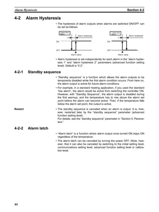 44
Alarm Hysteresis Section 4-2
4-2 Alarm Hysteresis
• The hysteresis of alarm outputs when alarms are switched ON/OFF can
be set as follows:
• Alarm hysteresis is set independently for each alarm in the “alarm hyster-
esis 1” and “alarm hysteresis 2” parameters (advanced function setting
level). Default is “0.2”.
4-2-1 Standby sequence
• “Standby sequence” is a function which allows the alarm outputs to be
temporarily disabled while the first alarm condition occurs. From here on,
the alarm output is active for future alarm conditions.
• For example, in a standard heating application, if you used the standard
“low alarm”, the alarm would be active from switching the controller ON.
However, with “Standby Sequence”, the alarm output is disabled during
the first warmup, and the temperature has to rise above the alarm set
point before the alarm can become active. Then, if the temperature falls
below the alarm set point, the output is active.
Restart • The standby sequence is canceled when an alarm is output. It is, how-
ever, restarted later by the “standby sequence” parameter (advanced
function setting level).
For details, see the “standby sequence” parameter in “Section 5, Parame-
ters.”
4-2-2 Alarm latch
• “Alarm latch” is a function where alarm output once turned ON stays ON
regardless of the temperature.
• The alarm latch can be canceled by turning the power OFF. (Note, how-
ever, that it can also be canceled by switching to the initial setting level,
communications setting level, advanced function setting level or calibra-
tion level.
Alarm value
Upper-limit
alarm
Alarm hysteresis
Alarm value
Lower-limit
alarm
Alarm hysteresis
ON
OFF
ON
OFF
 