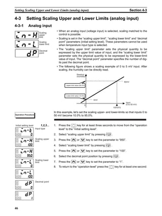 46
Setting Scaling Upper and Lower Limits (analog input) Section 4-3
4-3 Setting Scaling Upper and Lower Limits (analog input)
4-3-1 Analog input
• When an analog input (voltage input) is selected, scaling matched to the
control is possible.
• Scaling is set in the “scaling upper limit”, “scaling lower limit” and “decimal
point” parameters (initial setting level). These parameters cannot be used
when temperature input type is selected.
• The “scaling upper limit” parameter sets the physical quantity to be
expressed by the upper limit value of input, and the “scaling lower limit”
parameter sets the physical quantity to be expressed by the lower-limit
value of input. The “decimal point” parameter specifies the number of dig-
its past the decimal point.
• The following figure shows a scaling example of 0 to 5 mV input. After
scaling, the humidity can be directly read.
In this example, let’s set the scaling upper- and lower-limits so that inputs 0 to
50 mV become 10.0% to 95.0%.
1,2,3... 1. Press the key for at least three seconds to move from the “operation
level” to the “initial setting level”.
2. Select “scaling upper limit” by pressing .
3. Press the or key to set the parameter to “950”.
4. Select “scaling lower limit” by pressing .
5. Press the or key to set the parameter to “100”.
6. Select the decimal point position by pressing .
7. Press the or key to set the parameter to “1”.
8. To return to the “operation level” press the key for at least one second.
Scaling
upper
limit
Scaling
lower limit
Decimal
point
Input
(0 to 50 mV)
Readout
(humidity)
Upper-limit value (95.0%)
Lower-limit value (10.0%)
0
100%FS
50mV
0mV
Operation Procedure
Input type
Initial setting level
Scaling upper
limit
Scaling lower
limit
Decimal point
 