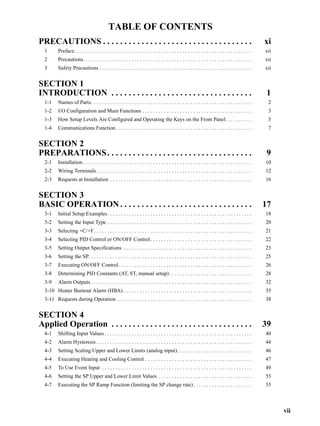 vii
TABLE OF CONTENTS
PRECAUTIONS . . . . . . . . . . . . . . . . . . . . . . . . . . . . . . . . . . . xi
1 Preface . . . . . . . . . . . . . . . . . . . . . . . . . . . . . . . . . . . . . . . . . . . . . . . . . . . . . . . . . . . . . . . . . . xii
2 Precautions. . . . . . . . . . . . . . . . . . . . . . . . . . . . . . . . . . . . . . . . . . . . . . . . . . . . . . . . . . . . . . . xii
3 Safety Precautions . . . . . . . . . . . . . . . . . . . . . . . . . . . . . . . . . . . . . . . . . . . . . . . . . . . . . . . . . xii
SECTION 1
INTRODUCTION . . . . . . . . . . . . . . . . . . . . . . . . . . . . . . . . . 1
1-1 Names of Parts. . . . . . . . . . . . . . . . . . . . . . . . . . . . . . . . . . . . . . . . . . . . . . . . . . . . . . . . . . . . 2
1-2 I/O Configuration and Main Functions . . . . . . . . . . . . . . . . . . . . . . . . . . . . . . . . . . . . . . . . . 3
1-3 How Setup Levels Are Configured and Operating the Keys on the Front Panel. . . . . . . . . . 5
1-4 Communications Function. . . . . . . . . . . . . . . . . . . . . . . . . . . . . . . . . . . . . . . . . . . . . . . . . . . 7
SECTION 2
PREPARATIONS. . . . . . . . . . . . . . . . . . . . . . . . . . . . . . . . . . 9
2-1 Installation . . . . . . . . . . . . . . . . . . . . . . . . . . . . . . . . . . . . . . . . . . . . . . . . . . . . . . . . . . . . . . . 10
2-2 Wiring Terminals . . . . . . . . . . . . . . . . . . . . . . . . . . . . . . . . . . . . . . . . . . . . . . . . . . . . . . . . . . 12
2-3 Requests at Installation . . . . . . . . . . . . . . . . . . . . . . . . . . . . . . . . . . . . . . . . . . . . . . . . . . . . . 16
SECTION 3
BASIC OPERATION. . . . . . . . . . . . . . . . . . . . . . . . . . . . . . . 17
3-1 Initial Setup Examples. . . . . . . . . . . . . . . . . . . . . . . . . . . . . . . . . . . . . . . . . . . . . . . . . . . . . . 18
3-2 Setting the Input Type . . . . . . . . . . . . . . . . . . . . . . . . . . . . . . . . . . . . . . . . . . . . . . . . . . . . . . 20
3-3 Selecting ×C/×F. . . . . . . . . . . . . . . . . . . . . . . . . . . . . . . . . . . . . . . . . . . . . . . . . . . . . . . . . . . 21
3-4 Selecting PID Control or ON/OFF Control. . . . . . . . . . . . . . . . . . . . . . . . . . . . . . . . . . . . . . 22
3-5 Setting Output Specifications . . . . . . . . . . . . . . . . . . . . . . . . . . . . . . . . . . . . . . . . . . . . . . . . 23
3-6 Setting the SP. . . . . . . . . . . . . . . . . . . . . . . . . . . . . . . . . . . . . . . . . . . . . . . . . . . . . . . . . . . . . 25
3-7 Executing ON/OFF Control. . . . . . . . . . . . . . . . . . . . . . . . . . . . . . . . . . . . . . . . . . . . . . . . . . 26
3-8 Determining PID Constants (AT, ST, manual setup). . . . . . . . . . . . . . . . . . . . . . . . . . . . . . . 28
3-9 Alarm Outputs . . . . . . . . . . . . . . . . . . . . . . . . . . . . . . . . . . . . . . . . . . . . . . . . . . . . . . . . . . . . 32
3-10 Heater Burnout Alarm (HBA) . . . . . . . . . . . . . . . . . . . . . . . . . . . . . . . . . . . . . . . . . . . . . . . . 35
3-11 Requests during Operation . . . . . . . . . . . . . . . . . . . . . . . . . . . . . . . . . . . . . . . . . . . . . . . . . . 38
SECTION 4
Applied Operation . . . . . . . . . . . . . . . . . . . . . . . . . . . . . . . . . 39
4-1 Shifting Input Values . . . . . . . . . . . . . . . . . . . . . . . . . . . . . . . . . . . . . . . . . . . . . . . . . . . . . . . 40
4-2 Alarm Hysteresis . . . . . . . . . . . . . . . . . . . . . . . . . . . . . . . . . . . . . . . . . . . . . . . . . . . . . . . . . . 44
4-3 Setting Scaling Upper and Lower Limits (analog input). . . . . . . . . . . . . . . . . . . . . . . . . . . . 46
4-4 Executing Heating and Cooling Control . . . . . . . . . . . . . . . . . . . . . . . . . . . . . . . . . . . . . . . . 47
4-5 To Use Event Input . . . . . . . . . . . . . . . . . . . . . . . . . . . . . . . . . . . . . . . . . . . . . . . . . . . . . . . . 49
4-6 Setting the SP Upper and Lower Limit Values . . . . . . . . . . . . . . . . . . . . . . . . . . . . . . . . . . . 53
4-7 Executing the SP Ramp Function (limiting the SP change rate). . . . . . . . . . . . . . . . . . . . . . 55
 