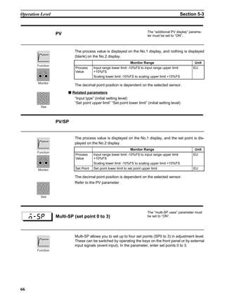 66
Operation Level Section 5-3
The process value is displayed on the No.1 display, and nothing is displayed
(blank) on the No.2 display.
The decimal point position is dependent on the selected sensor.
■ Related parameters
“Input type” (initial setting level)
“Set point upper limit” “Set point lower limit” (initial setting level)
The process value is displayed on the No.1 display, and the set point is dis-
played on the No.2 display.
The decimal point position is dependent on the selected sensor.
Refer to the PV parameter.
Multi-SP allows you to set up to four set points (SP0 to 3) in adjustment level.
These can be switched by operating the keys on the front panel or by external
input signals (event input). In the parameter, enter set points 0 to 3.
PV The “additional PV display” parame-
ter must be set to “ON”.
Monitor Range Unit
Process
Value
Input range lower limit -10%FS to input range upper limit
+10%FS
Scaling lower limit -10%FS to scaling upper limit +10%FS
EU
Function
Monitor
See
PV/SP
Monitor Range Unit
Process
Value
Input range lower limit -10%FS to input range upper limit
+10%FS
Scaling lower limit -10%FS to scaling upper limit +10%FS
EU
Set Point Set point lower limit to set point upper limit EU
Function
Monitor
See
Multi-SP (set point 0 to 3)
The “multi-SP uses” parameter must
be set to “ON”.
m-sp
Function
 
