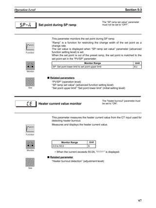 67
Operation Level Section 5-3
This parameter monitors the set point during SP ramp.
“Ramp” is a function for restricting the change width of the set point as a
change rate.
The set value is displayed when “SP ramp set value” parameter (advanced
function setting level) is set.
When the set point is out of the preset ramp, the set point is matched to the
set point set in the “PV/SP” parameter.
■ Related parameters
“PV/SP” (operation level)
“SP ramp set value” (advanced function setting level)
“Set point upper limit” “Set point lower limit” (initial setting level)
This parameter measures the heater current value from the CT input used for
detecting heater burnout.
Measures and displays the heater current value.
• When the current exceeds 55.0A, “fffff” is displayed.
■ Related parameter
“Heater burnout detection” (adjustment level)
Set point during SP ramp
The “SP ramp set value” parameter
must not be set to “OFF”.
sp-m
Monitor Range Unit
SP: Set point lower limit to set point upper limit EU
Monitor
Function
See
Heater current value monitor
The “heater burnout” parameter must
be set to “ON”.
ce
Monitor Range Unit
0.0 to 55.0 A
Function
Monitor
See
 