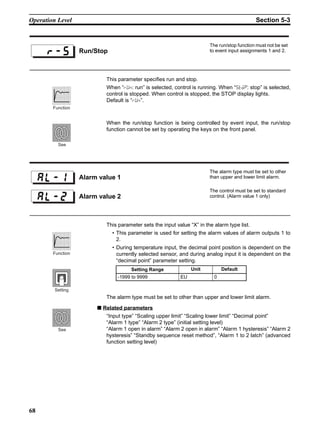 68
Operation Level Section 5-3
This parameter specifies run and stop.
When “run: run” is selected, control is running. When “stop: stop” is selected,
control is stopped. When control is stopped, the STOP display lights.
Default is “run”.
When the run/stop function is being controlled by event input, the run/stop
function cannot be set by operating the keys on the front panel.
This parameter sets the input value “X” in the alarm type list.
• This parameter is used for setting the alarm values of alarm outputs 1 to
2.
• During temperature input, the decimal point position is dependent on the
currently selected sensor, and during analog input it is dependent on the
“decimal point” parameter setting.
The alarm type must be set to other than upper and lower limit alarm.
■ Related parameters
“Input type” “Scaling upper limit” “Scaling lower limit” “Decimal point”
“Alarm 1 type” “Alarm 2 type” (initial setting level)
“Alarm 1 open in alarm” “Alarm 2 open in alarm” “Alarm 1 hysteresis” “Alarm 2
hysteresis” “Standby sequence reset method”, “Alarm 1 to 2 latch” (advanced
function setting level)
Run/Stop
The run/stop function must not be set
to event input assignments 1 and 2.
Function
See
Alarm value 1
The alarm type must be set to other
than upper and lower limit alarm.
Alarm value 2
The control must be set to standard
control. (Alarm value 1 only)
Setting Range Unit Default
-1999 to 9999 EU 0
Function
Setting
See
 