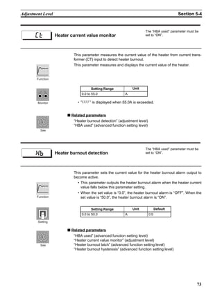 73
Adjustment Level Section 5-4
This parameter measures the current value of the heater from current trans-
former (CT) input to detect heater burnout.
This parameter measures and displays the current value of the heater.
• ”ffff” is displayed when 55.0A is exceeded.
■ Related parameters
“Heater burnout detection” (adjustment level)
“HBA used” (advanced function setting level)
This parameter sets the current value for the heater burnout alarm output to
become active.
• This parameter outputs the heater burnout alarm when the heater current
value falls below this parameter setting.
• When the set value is “0.0”, the heater burnout alarm is “OFF”. When the
set value is “50.0”, the heater burnout alarm is “ON”.
■ Related parameters
“HBA used” (advanced function setting level)
“Heater current value monitor” (adjustment level)
“Heater burnout latch” (advanced function setting level)
“Heater burnout hysteresis” (advanced function setting level)
Heater current value monitor
The “HBA used” parameter must be
set to “ON”.ct
Setting Range Unit
0.0 to 55.0 A
Function
Monitor
See
Heater burnout detection
The “HBA used” parameter must be
set to “ON”.
hb
Setting Range Unit Default
0.0 to 50.0 A 0.0
Function
Setting
See
 
