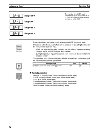 74
Adjustment Level Section 5-4
These parameters set the set points when the multi-SP function is used.
The values set in these parameters can be selected by operating the keys on
the front panel or by event input.
• When the set point has been changed, the set value of these parameters
currently set by multi-SP is linked and changed.
• During temperature input, the decimal point position is dependent on the
selected sensor.
During analog input, the decimal point position is dependent on the setting of
the “decimal point position” parameter.
■ Related parameters
“Number of multi-SP uses” (advanced function setting level)
“PV/SP” (operation level) “Input type” (initial setting level)
“Input type” (initial setting level)
“Event input assignment 1” (advanced function setting level)
“Event input assignment 2” (advanced function setting level)
“Multi-SP uses” (advanced function setting level)
Set point 0
The “number of multi-SP uses”
parameter must be set to either “1” or
“2”, and the “multi-SP uses” parame-
ter must be set to “ON”.
Set point 1
Set point 2
Set point 3
sp-0
sp-1
sp-2
sp-3
Setting Range Unit Default
Set point lower limit to set point upper limit EU 0
Function
Setting
See
 