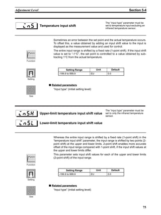 75
Adjustment Level Section 5-4
Sometimes an error between the set point and the actual temperature occurs.
To offset this, a value obtained by adding an input shift value to the input is
displayed as the measurement value and used for control.
The entire input range is shifted by a fixed rate (1-point shift). If the input shift
value is set to “-1°C”, the set point is controlled to a value obtained by sub-
tracting 1°C from the actual temperature.
■ Related parameters
“Input type” (initial setting level)
Whereas the entire input range is shifted by a fixed rate (1-point shift) in the
“temperature input shift” parameter, the input range is shifted by two points (2-
point shift) at the upper and lower limits. 2-point shift enables more accurate
offset of the input range compared with 1-point shift, if the input shift values at
the upper and lower limits differ.
This parameter sets input shift values for each of the upper and lower limits
(2-point shift) of the input range.
■ Related parameters
“Input type” (initial setting level)
Temperature input shift
The “input type” parameter must be
set to temperature input excluding an
infrared temperature sensor.
Setting Range Unit Default
-199.9 to 999.9 EU 0.0
Function
Setting
See
Upper-limit temperature input shift value
The “input type” parameter must be
set to only the infrared temperature
sensor.
Lower-limit temperature input shift value
Setting Range Unit Default
-199.9 to 999.9 EU 0.0
Function
Setting
See
 