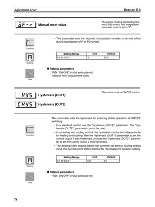 78
Adjustment Level Section 5-4
• This parameter sets the required manipulated variable to remove offset
during stabilization of P or PD control.
■ Related parameters
“PID / ON/OFF” (initial setting level)
“Integral time” (adjustment level)
This parameter sets the hysteresis for ensuring stable operation at ON/OFF
switching.
• In a standard control, use the “hysteresis (OUT1)” parameter. The “hys-
teresis (OUT2)” parameter cannot be used.
• In a heating and cooling control, the hysteresis can be set independently
for heating and cooling. Use the “hysteresis (OUT1)” parameter to set the
control output 1 side hysteresis, and use the “hysteresis (OUT2)” parame-
ter to set the control output 2 side hysteresis.
• The decimal point setting follows the currently set sensor. During analog
input, the decimal point setting follows the “decimal point position” setting.
■ Related parameters
“PID / ON/OFF” (initial setting level)
Manual reset value
The control must be standard control
and 2-PID control. The “integral time”
parameter must be set to “0”.
Setting Range Unit Default
0.0 to 100.0 % 50.0
Function
Setting
See
Hysteresis (OUT1)
The control must be ON/OFF control.
Hysteresis (OUT2)
Setting Range Unit Default
0.1 to 999.9 EU 1.0
Function
Setting
See
 