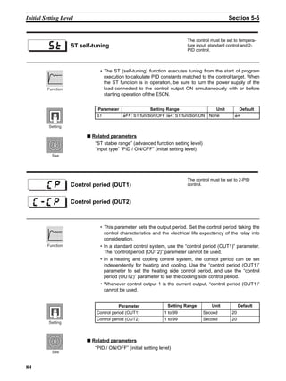 84
Initial Setting Level Section 5-5
• The ST (self-tuning) function executes tuning from the start of program
execution to calculate PID constants matched to the control target. When
the ST function is in operation, be sure to turn the power supply of the
load connected to the control output ON simultaneously with or before
starting operation of the E5CN.
■ Related parameters
“ST stable range” (advanced function setting level)
“Input type” “PID / ON/OFF” (initial setting level)
• This parameter sets the output period. Set the control period taking the
control characteristics and the electrical life expectancy of the relay into
consideration.
• In a standard control system, use the “control period (OUT1)” parameter.
The “control period (OUT2)” parameter cannot be used.
• In a heating and cooling control system, the control period can be set
independently for heating and cooling. Use the “control period (OUT1)”
parameter to set the heating side control period, and use the “control
period (OUT2)” parameter to set the cooling side control period.
• Whenever control output 1 is the current output, “control period (OUT1)”
cannot be used.
■ Related parameters
“PID / ON/OFF” (initial setting level)
ST self-tuning
The control must be set to tempera-
ture input, standard control and 2-
PID control.
Parameter Setting Range Unit Default
ST ;22: ST function OFF /;:: ST function ON None ;:
Function
Setting
See
Control period (OUT1)
The control must be set to 2-PID
control.
Control period (OUT2)
Parameter Setting Range Unit Default
Control period (OUT1) 1 to 99 Second 20
Control period (OUT2) 1 to 99 Second 20
Function
Setting
See
 