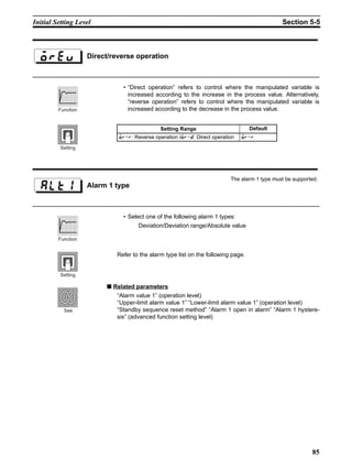 85
Initial Setting Level Section 5-5
• “Direct operation” refers to control where the manipulated variable is
increased according to the increase in the process value. Alternatively,
“reverse operation” refers to control where the manipulated variable is
increased according to the decrease in the process value.
• Select one of the following alarm 1 types:
Deviation/Deviation range/Absolute value
Refer to the alarm type list on the following page.
■ Related parameters
“Alarm value 1” (operation level)
“Upper-limit alarm value 1” “Lower-limit alarm value 1” (operation level)
“Standby sequence reset method” “Alarm 1 open in alarm” “Alarm 1 hystere-
sis” (advanced function setting level)
Direct/reverse operation
Setting Range Default
;: Reverse operation /;0: Direct operation ;
Function
Setting
Alarm 1 type
The alarm 1 type must be supported.
Function
Setting
See
 