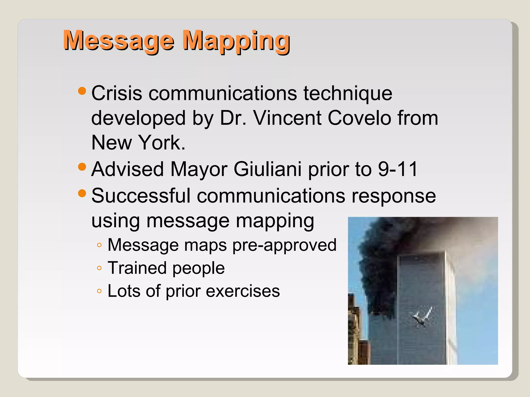 Message Mapping
 Crisis communications technique
  developed by Dr. Vincent Covelo from
  New York.
 Advised Mayor Giuliani prior to 9-11
 Successful communications response
  using message mapping
  ◦ Message maps pre-approved
  ◦ Trained people
  ◦ Lots of prior exercises
 