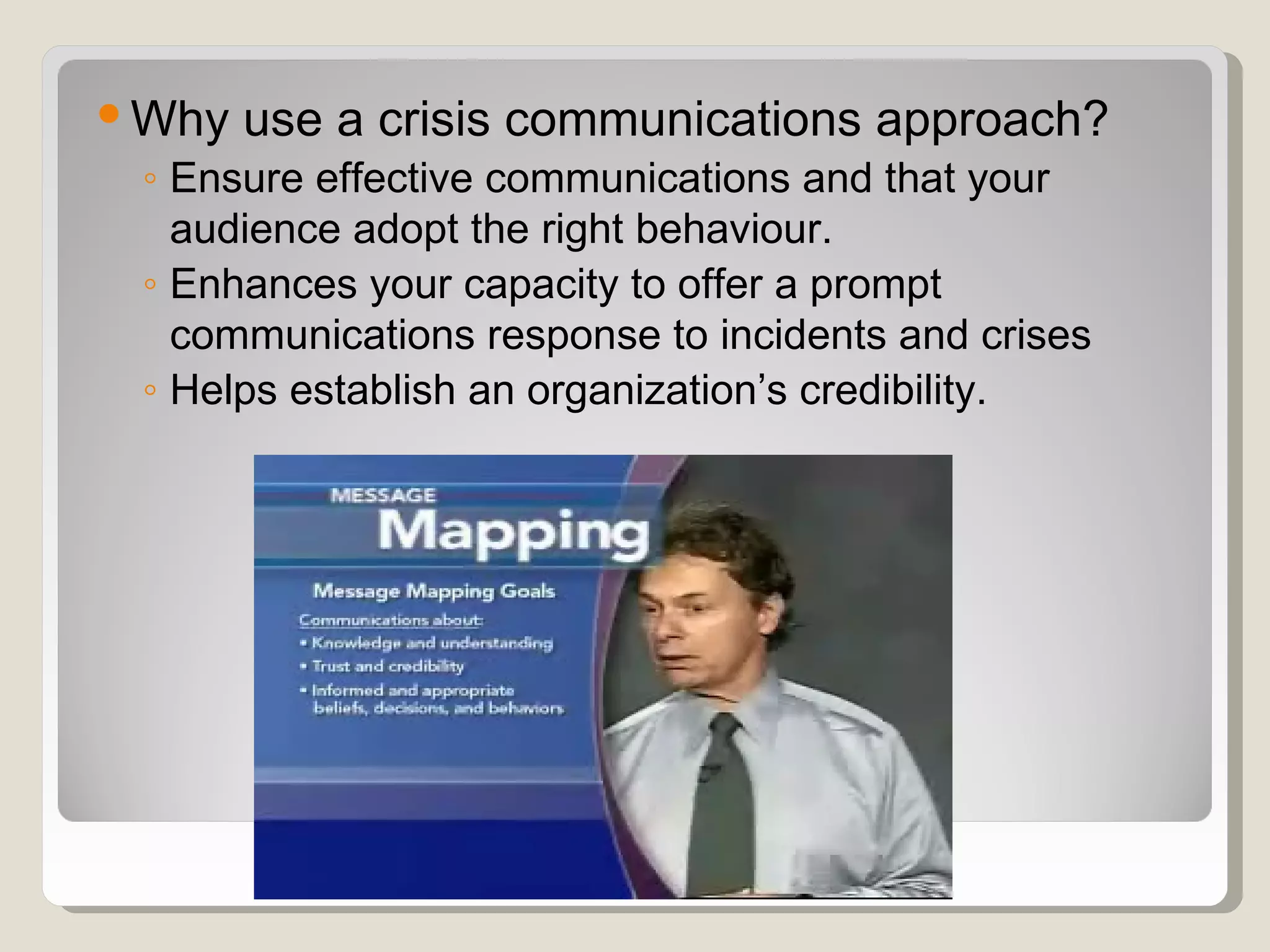  Why use a crisis communications approach?
  ◦ Ensure effective communications and that your
    audience adopt the right behaviour.
  ◦ Enhances your capacity to offer a prompt
    communications response to incidents and crises
  ◦ Helps establish an organization’s credibility.
 
