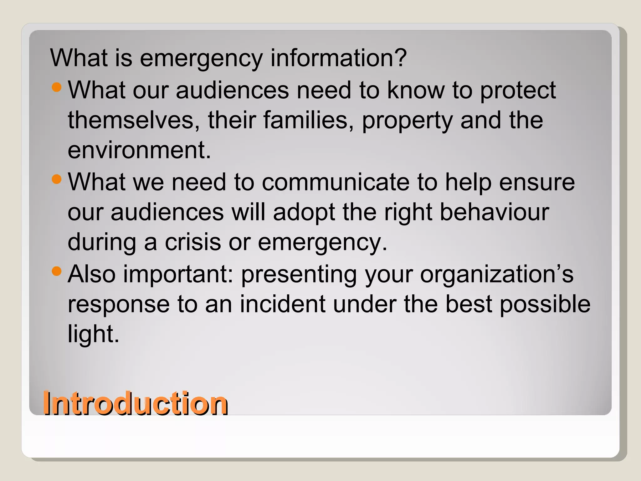 What is emergency information?
 What our audiences need to know to protect
  themselves, their families, property and the
  environment.
 What we need to communicate to help ensure
  our audiences will adopt the right behaviour
  during a crisis or emergency.
 Also important: presenting your organization’s
  response to an incident under the best possible
  light.

Introduction
 