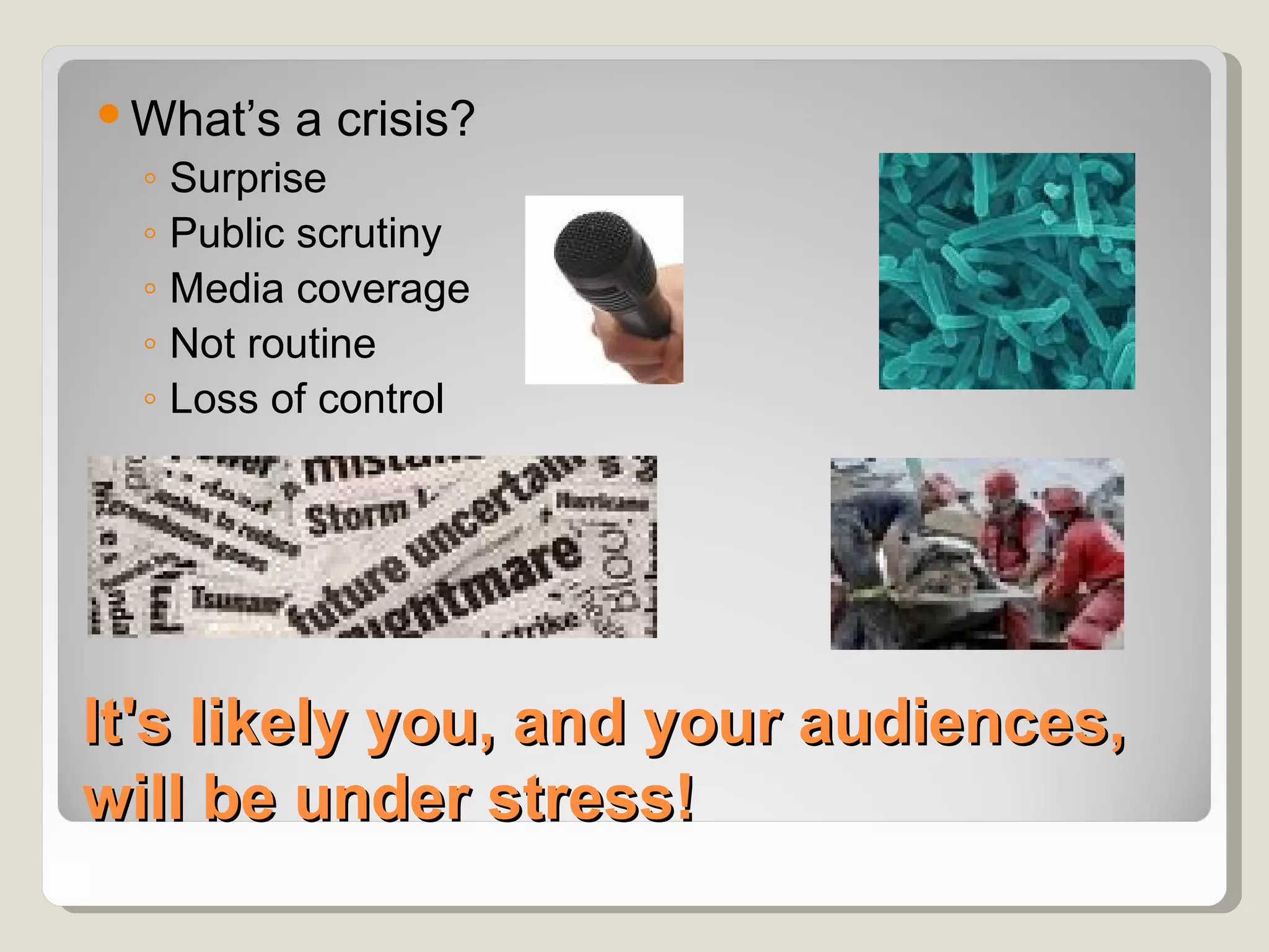  What’s a crisis?
  ◦ Surprise
  ◦ Public scrutiny
  ◦ Media coverage
  ◦ Not routine
  ◦ Loss of control




It's likely you, and your audiences,
will be under stress!
 