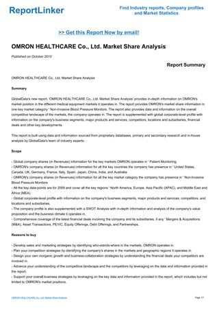 Find Industry reports, Company profiles
ReportLinker                                                                     and Market Statistics



                                        >> Get this Report Now by email!

OMRON HEALTHCARE Co., Ltd. Market Share Analysis
Published on October 2010

                                                                                                           Report Summary

OMRON HEALTHCARE Co., Ltd. Market Share Analysis


Summary


GlobalData's new report, 'OMRON HEALTHCARE Co., Ltd. Market Share Analysis' provides in-depth information on OMRON's
market position in the different medical equipment markets it operates in. The report provides OMRON's market share information in
one key market category ' Non-Invasive Blood Pressure Monitors. The report also provides data and information on the overall
competitive landscape of the markets, the company operates in. The report is supplemented with global corporate-level profile with
information on the company's business segments, major products and services, competitors, locations and subsidiaries, financial
deals and other key developments.


This report is built using data and information sourced from proprietary databases, primary and secondary research and in-house
analysis by GlobalData's team of industry experts.


Scope


- Global company shares (in Revenues) information for the key markets OMRON operates in ' Patient Monitoring.
- OMRON's company shares (in Revenues) information for all the key countries the company has presence in ' United States,
Canada, UK, Germany, France, Italy, Spain, Japan, China, India, and Australia.
- OMRON's company shares (in Revenues) information for all the key market category the company has presence in ' Non-Invasive
Blood Pressure Monitors
- All the key data-points are for 2009 and cover all the key regions ' North America, Europe, Asia Pacific (APAC), and Middle East and
Africa (MEA).
- Global corporate-level profile with information on the company's business segments, major products and services, competitors, and
locations and subsidiaries.
- The company profile is also supplemented with a SWOT Analysis with in-depth information and analysis of the company's value
proposition and the business climate it operates in.
- Comprehensive coverage of the latest financial deals involving the company and its subsidiaries, if any ' Mergers & Acquisitions
(M&A), Asset Transactions, PE/VC, Equity Offerings, Debt Offerings, and Partnerships.


Reasons to buy


- Develop sales and marketing strategies by identifying who-stands-where in the markets, OMRON operates in.
- Plan your competition strategies by identifying the company's shares in the markets and geographic regions it operates in.
- Design your own inorganic growth and business-collaboration strategies by understanding the financial deals your competitors are
involved in.
- Advance your understanding of the competitive landscape and the competitors by leveraging on the data and information provided in
the report.
- Support your overall business strategies by leveraging on the key data and information provided in the report, which includes but not
limited to OMRON's market positions.



OMRON HEALTHCARE Co., Ltd. Market Share Analysis                                                                               Page 1/7
 