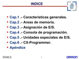 ÍNDICE 1
INDICE
• Cap.1 .- Características generales.
• Cap.2 .- Areas de memoria.
• Cap.3 .- Asignación de E/S.
• Cap.4 .- Consola de programación.
• Cap.5 .- Unidades especiales de E/S.
• Cap.6 .- CX-Programmer.
• Apéndice
 