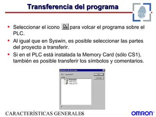 CARACTERÍSTICAS GENERALES3
Transferencia del programaTransferencia del programa
• Seleccionar el icono para volcar el programa sobre el
PLC.
• Al igual que en Syswin, es posible seleccionar las partes
del proyecto a transferir.
• Si en el PLC está instalada la Memory Card (sólo CS1),
también es posible transferir los símbolos y comentarios.
 