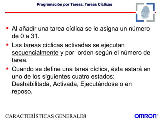 CARACTERÍSTICAS GENERALES31
Programación por Tareas. Tareas CíclicasProgramación por Tareas. Tareas Cíclicas
• Al añadir una tarea cíclica se le asigna un número
de 0 a 31.
• Las tareas cíclicas activadas se ejecutan
secuencialmente y por orden según el número de
tarea.
• Cuando se define una tarea cíclica, ésta estará en
uno de los siguientes cuatro estados:
Deshabilitada, Activada, Ejecutándose o en
reposo.
 