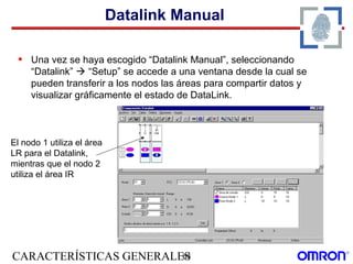 CARACTERÍSTICAS GENERALES63
Datalink Manual
• Una vez se haya escogido “Datalink Manual”, seleccionando
“Datalink”  “Setup” se accede a una ventana desde la cual se
pueden transferir a los nodos las áreas para compartir datos y
visualizar gráficamente el estado de DataLink.
El nodo 1 utiliza el área
LR para el Datalink,
mientras que el nodo 2
utiliza el área IR
 