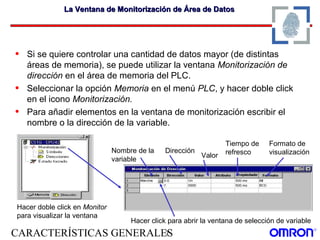 CARACTERÍSTICAS GENERALES7
La Ventana de Monitorización de Área de DatosLa Ventana de Monitorización de Área de Datos
• Si se quiere controlar una cantidad de datos mayor (de distintas
áreas de memoria), se puede utilizar la ventana Monitorización de
dirección en el área de memoria del PLC.
• Seleccionar la opción Memoria en el menú PLC, y hacer doble click
en el icono Monitorización.
• Para añadir elementos en la ventana de monitorización escribir el
nombre o la dirección de la variable.
Hacer click para abrir la ventana de selección de variable
Nombre de la
variable
Dirección
Valor
Tiempo de
refresco
Formato de
visualización
Hacer doble click en Monitor
para visualizar la ventana
 