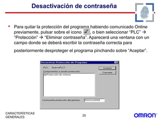25
CARACTERÍSTICAS
GENERALES
Desactivación de contraseña
• Para quitar la protección del programa,habiendo comunicado Online
previamente, pulsar sobre el icono , o bien seleccionar “PLC” 
“Protección”  “Eliminar contraseña”. Aparecerá una ventana con un
campo donde se deberá escribir la contraseña correcta para
posteriormente desproteger el programa pinchando sobre “Aceptar”.
 