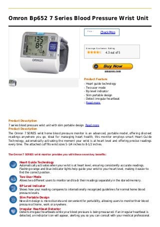 Omron Bp652 7 Series Blood Pressure Wrist Unit

                                                                 Price :
                                                                           Check Price



                                                                Average Customer Rating

                                                                               4.3 out of 5




                                                            Product Feature
                                                            q   Heart guide technology
                                                            q   Two user mode
                                                            q   Bp level indicator
                                                            q   Slim portable design
                                                            q   Detect irregular heartbeat
                                                            q   Read more




Product Description
7 series blood pressure wrist unit with slim portable design. Read more
Product Description
The Omron 7 SERIES wrist home blood pressure monitor is an advanced, portable model, offering discreet
readings anywhere you go. Ideal for managing heart health, this monitor employs smart Heart Guide
Technology, automatically activating the moment your wrist is at heart level and offering precise readings
every time. The attached cuff fits wrist sizes 5-1/4 inches to 8-1/2 inches.


The Omron 7 SERIES wrist monitor provides you with these seven key benefits:


        Heart Guide Technology
        Automatically activates when your wrist is at heart level, ensuring consistently accurate readings.
        Flashing orange and blue indicator lights help guide your wrist to your heart level, making it easier to
        find the correct position.
        Two User Mode
        Allows two different users to monitor and track their readings separately in the stored memory.

        BP Level Indicator
        Shows how your reading compares to internationally recognized guidelines for normal home blood
        pressure levels.
        Slim Portable Design
        New slim design is more discrete and convenient for portability, allowing users to monitor their blood
        pressure at home, work or anywhere.
        Irregular Heartbeat Detector
        Detects irregular heartbeats while your blood pressure is being measured. If an irregular heartbeat is
        detected, an indicator icon will appear, alerting you so you can consult with your medical professional.
 