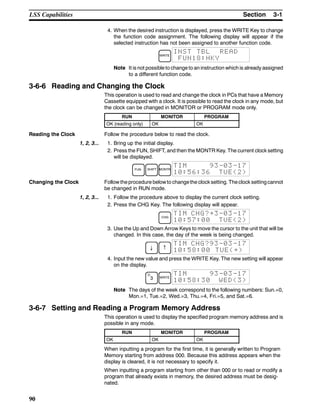 3-1SectionLSS Capabilities
90
4. When the desired instruction is displayed, press the WRITE Key to change
the function code assignment. The following display will appear if the
selected instruction has not been assigned to another function code.
WRITE
INST TBL READ
FUN18:HKY
Note It is not possible to change to an instruction which is already assigned
to a different function code.
3-6-6 Reading and Changing the Clock
This operation is used to read and change the clock in PCs that have a Memory
Cassette equipped with a clock. It is possible to read the clock in any mode, but
the clock can be changed in MONITOR or PROGRAM mode only.
RUN MONITOR PROGRAM
OK (reading only) OK OK
Reading the Clock Follow the procedure below to read the clock.
1, 2, 3... 1. Bring up the initial display.
2. Press the FUN, SHIFT, and then the MONTR Key. The current clock setting
will be displayed.
FUN SHIFT MONTR
TIM 93-03-17
10:56:36 TUE(2)
Changing the Clock Follow theprocedure belowto changethe clocksetting. Theclock settingcannot
be changed in RUN mode.
1, 2, 3... 1. Follow the procedure above to display the current clock setting.
2. Press the CHG Key. The following display will appear.
CHG
TIM CHG?~3-03-17
10:57:00 TUE(2)
3. Use the Up and Down Arrow Keys to move the cursor to the unit that will be
changed. In this case, the day of the week is being changed.
↓ ↑
TIM CHG?93-03-17
10:58:00 TUE(~)
4. Input the new value and press the WRITE Key. The new setting will appear
on the display.
D
3 WRITE
TIM 93-03-17
10:58:30 WED(3)
Note The days of the week correspond to the following numbers: Sun.=0,
Mon.=1, Tue.=2, Wed.=3, Thu.=4, Fri.=5, and Sat.=6.
3-6-7 Setting and Reading a Program Memory Address
This operation is used to display the specified program memory address and is
possible in any mode.
RUN MONITOR PROGRAM
OK OK OK
When inputting a program for the first time, it is generally written to Program
Memory starting from address 000. Because this address appears when the
display is cleared, it is not necessary to specify it.
When inputting a program starting from other than 000 or to read or modify a
program that already exists in memory, the desired address must be desig-
nated.
 