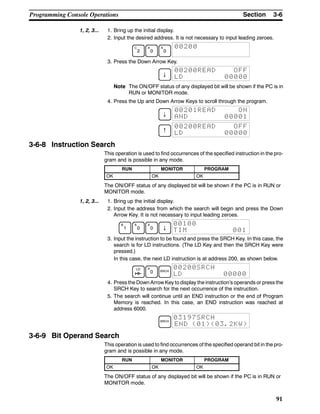 3-6SectionProgramming Console Operations
91
1, 2, 3... 1. Bring up the initial display.
2. Input the desired address. It is not necessary to input leading zeroes.
C
2
A
0
A
0
00200
3. Press the Down Arrow Key.
↓
00200READ OFF
LD 00000
Note The ON/OFF status of any displayed bit will be shown if the PC is in
RUN or MONITOR mode.
4. Press the Up and Down Arrow Keys to scroll through the program.
↓
00201READ ON
AND 00001
↑
00200READ OFF
LD 00000
3-6-8 Instruction Search
This operation is used to find occurrences of the specified instruction in the pro-
gram and is possible in any mode.
RUN MONITOR PROGRAM
OK OK OK
The ON/OFF status of any displayed bit will be shown if the PC is in RUN or
MONITOR mode.
1, 2, 3... 1. Bring up the initial display.
2. Input the address from which the search will begin and press the Down
Arrow Key. It is not necessary to input leading zeroes.
B
1
A
0
A
0 ↓
00100
TIM 001
3. Input the instruction to be found and press the SRCH Key. In this case, the
search is for LD instructions. (The LD Key and then the SRCH Key were
pressed.)
In this case, the next LD instruction is at address 200, as shown below.
LD A
0 SRCH
00200SRCH
LD 00000
4. Press the Down Arrow Key to display the instruction’s operands or press the
SRCH Key to search for the next occurrence of the instruction.
5. The search will continue until an END instruction or the end of Program
Memory is reached. In this case, an END instruction was reached at
address 6000.
SRCH
03197SRCH
END (01)(03.2KW)
3-6-9 Bit Operand Search
This operation is used to find occurrences of the specified operand bit in the pro-
gram and is possible in any mode.
RUN MONITOR PROGRAM
OK OK OK
The ON/OFF status of any displayed bit will be shown if the PC is in RUN or
MONITOR mode.
 