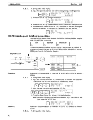 3-1SectionLSS Capabilities
92
1, 2, 3... 1. Bring up the initial display.
2. Input the operand address. It is not necessary to input leading zeroes.
SHIFT
CONT
#
F
5
00000CONT SRCH
CONT 00005
3. Press the SRCH Key to begin the search.
SRCH
00200CONT SRCH
LD 00005
4. Press the SRCH Key to search for the next occurrence of the operand bit.
5. The search will continue until an END instruction or the end of Program
Memory is reached. In this case, an END instruction was reached.
SRCH
03197
END (01)(3.2KW)
3-6-10 Inserting and Deleting Instructions
This operation is used to insert or delete instructions from the program. It is pos-
sible in PROGRAM mode only.
RUN MONITOR PROGRAM
No No OK
To demonstrate this operation, an IR 00105 NO condition will be inserted at
program address 00206 and an IR 00103 NO condition deleted from address
00205, as shown in the following diagram.
0010400100 00103
00105
00101
00201
END(01)
00102
10000
Delete
Insert
Original Program
Address Instruction Operands
00205 AND 00103
00206 AND NOT 00104
00207 OUT 10000
00208 END(01) -
Delete
Insert
Insertion Follow the procedure below to insert the IR 00105 NO condition at address
00206.
1, 2, 3... 1. Bring up the initial display.
2. Input the address where the NO condition will be inserted and press the
Down Arrow Key. It is not necessary to input leading zeroes.
C
2
A
0 6 ↓
00206READ
AND NOT 00104
3. Input the new instruction and press the INS Key.
AND B
1
A
0
F
5 INS
00206INSERT?
AND 00105
4. Press the Down Arrow Key to insert the new instruction.
Note For instructions that require more operands, input the operands and
then press the WRITE Key.
↓
00207INSERT END
AND NOT 00104
Deletion Follow the procedure below to delete the IR 00103 NO condition at address
00205.
1, 2, 3... 1. Bring up the initial display.
 