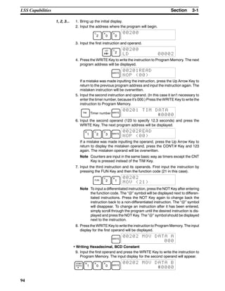3-1SectionLSS Capabilities
94
1, 2, 3... 1. Bring up the initial display.
2. Input the address where the program will begin.
C
2
A
0
A
0
00200
3. Input the first instruction and operand.
LD C
2
00200
LD 00002
4. Press the WRITE Key to write the instruction to Program Memory. The next
program address will be displayed.
WRITE
00201READ
NOP (00)
If a mistake was made inputting the instruction, press the Up Arrow Key to
return to the previous program address and input the instruction again. The
mistaken instruction will be overwritten.
5. Input the second instruction and operand. (In this case it isn’t necessary to
enter the timer number, because it’s 000.) Press the WRITE Key to write the
instruction to Program Memory.
TIM Timer number WRITE
00201 TIM DATA
#0000
6. Input the second operand (123 to specify 12.3 seconds) and press the
WRITE Key. The next program address will be displayed.
B
1
C
2
D
3 WRITE
00202READ
NOP (00)
If a mistake was made inputting the operand, press the Up Arrow Key to
return to display the mistaken operand, press the CONT/# Key and 123
again. The mistaken operand will be overwritten.
Note Counters are input in the same basic way as timers except the CNT
Key is pressed instead of the TIM Key.
7. Input the third instruction and its operands. First input the instruction by
pressing the FUN Key and then the function code (21 in this case).
FUN
C
2
B
1
00202
MOV (21)
Note To input a differentiated instruction, press the NOT Key after entering
the function code. The “@” symbol will be displayed next to differen-
tiated instructions. Press the NOT Key again to change back the
instruction back to a non-differentiated instruction. The “@” symbol
will disappear. To change an instruction after it has been entered,
simply scroll through the program until the desired instruction is dis-
played and press the NOT Key. The “@” symbol should be displayed
next to the instruction.
8. Press the WRITE Key to write the instruction to Program Memory. The input
display for the first operand will be displayed.
WRITE
00202 MOV DATA A
000
• Writing Hexadecimal, BCD Constant
9. Input the first operand and press the WRITE Key to write the instruction to
Program Memory. The input display for the second operand will appear.
CONT
#
B
1
A
0
A
0 WRITE
00202 MOV DATA B
#0000
 