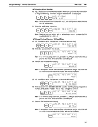 3-6SectionProgramming Console Operations
95
• Writing the Word Number
10. Input the second operand and press the WRITE Key to write the instruction
to Program Memory. The next program address will be displayed.
LR
B
1
A
0 WRITE
00203READ
NOP (00)
Note When an instruction operand is input, the designation of bit or word
can be abbreviated.
11. Write the application instruction.
FUN
F
5
A
0 WRITE
00203 ADB DATA A
#0000
Note Decimal-number writing with or without sign cannot be executed by
the CQM1-CPU11-E/21-E.
• Writing a Decimal Number Without Sign
12. It is possible to write the operand in decimal (without sign).
CONT
#
SHIFT TR NOT
00203 ADB DATA A
#00000
13. Write the operand from 0 to 65535.
C
2
F
5 6
00203 ADB DATA A
#00256
Note If an erroneous input is made, pressthe CLRKey torestore thestatus
prior to the input. Then enter the correct input.
14. Restore the hexadecimal display.
SHIFT TR
00203 ADB DATA A
#0100
Note If an input is made outside of the permissible range, a buzzer will
sound and the hexadecimal display will not be displayed.
WRITE
00203 ADB DATA B
000
15. It is possible to write the operand in decimal (with sign).
CONT
#
SHIFT TR
00203 ADB DATA A
#+00000
16. Write a value from --32,768 to 32,767. Use the SET Key to input a positive
number, and use the RESET Key to input a negative number.
REC
RESET
B
1
A
0
00203 ADB DATA A
#-00010
Note If an erroneous input is made, pressthe CLRKey torestore thestatus
prior to the input. Then enter the correct input.
17. Restore the hexadecimal display.
SHIFT TR
00203 ADB DATA B
#FFF6
Note If an input is made outside of the permissible range, a buzzer will
sound and the hexadecimal display will not be displayed.
WRITE
00203 ADB DATA C
000
 