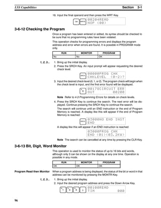 3-1SectionLSS Capabilities
96
18. Input the final operand and then press the WRT Key.
DM WRITE
00204READ
NOP (00)
3-6-12 Checking the Program
Once a program has been entered or edited, its syntax should be checked to
be sure that no programming rules have been violated.
This operation checks for programming errors and displays the program
address and error when errors are found. It is possible in PROGRAM mode
only.
RUN MONITOR PROGRAM
No No OK
1, 2, 3... 1. Bring up the initial display.
2. Press the SRCH Key. An input prompt will appear requesting the desired
check level.
SRCH
00000PROG CHK
CHKLEVEL (0-2)?
3. Input the desired check level (0, 1, or 2). The program check will begin when
the check level is input, and the first error found will be displayed.
A
0
00178CIRCUIT ERR
OUT 00200
Note Refer to 4-3 Programming Errors for details on check levels.
4. Press the SRCH Key to continue the search. The next error will be dis-
played. Continue pressing the SRCH Key to continue the search.
The search will continue until an END instruction or the end of Program
Memory is reached. A display like this will appear if the end of Program
Memory is reached:
SRCH
03000NO END INST
END
A display like this will appear if an END instruction is reached:
03000PROG CHK
END (01)(03.2KW)
Note The search can be cancelled at any time by pressing the CLR Key.
3-6-13 Bit, Digit, Word Monitor
This operation is used to monitor the status of up to 16 bits and words,
although only 3 can be shown on the display at any one time. Operation is
possible in any mode.
RUN MONITOR PROGRAM
OK OK OK
Program Read then Monitor When a program address is being displayed, the status of the bit or word in that
address can be monitored by pressing the MONTR Key.
1, 2, 3... 1. Bring up the initial display.
2. Input the desired program address and press the Down Arrow Key.
B
1
A
0
A
0 ↓
00100READ
TIM 000
 