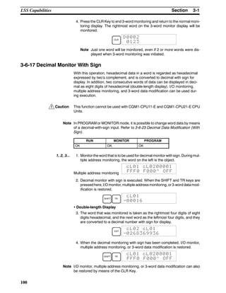 !
3-1SectionLSS Capabilities
100
4. Press the CLR Key to end 3-word monitoring and return to the normal moni-
toring display. The rightmost word on the 3-word monitor display will be
monitored.
CLR
D0002
0123
Note Just one word will be monitored, even if 2 or more words were dis-
played when 3-word monitoring was initiated.
3-6-17 Decimal Monitor With Sign
With this operation, hexadecimal data in a word is regarded as hexadecimal
expressed by two’s complement, and is converted to decimal with sign for
display. In addition, two consecutive words of data can be displayed in deci-
mal as eight digits of hexadecimal (double-length display). I/O monitoring,
multiple address monitoring, and 3-word data modification can be used dur-
ing execution.
Caution This function cannot be used with CQM1-CPU11-E and CQM1-CPU21-E CPU
Units.
Note In PROGRAM or MONITOR mode, it is possible to change word data by means
of a decimal-with-sign input. Refer to 3-6-23 Decimal Data Modification (With
Sign).
RUN MONITOR PROGRAM
OK OK OK
1, 2, 3... 1. Monitor the word that is to be used for decimal monitor withsign. Duringmul-
tiple address monitoring, the word on the left is the object.
Multiple address monitoring
cL01 cL0200001
FFF0 F000^ OFF
2. Decimal monitor with sign is executed. When the SHIFT and TR keys are
pressedhere, I/O monitor, multiple addressmonitoring, or3-word datamod-
ification is restored.
SHIFT TR
cL01
-00016
• Double-length Display
3. The word that was monitored is taken as the rightmost four digits of eight
digits hexadecimal, and the next word as the leftmost four digits, and they
are converted to a decimal number with sign for display.
EXT
cL02 cL01
-0268369936
4. When the decimal monitoring with sign has been completed, I/O monitor,
multiple address monitoring, or 3-word data modification is restored.
SHIFT TR
cL01 cL0200001
FFF0 F000^ OFF
Note I/O monitor, multiple address monitoring, or 3-word data modification can also
be restored by means of the CLR Key.
 
