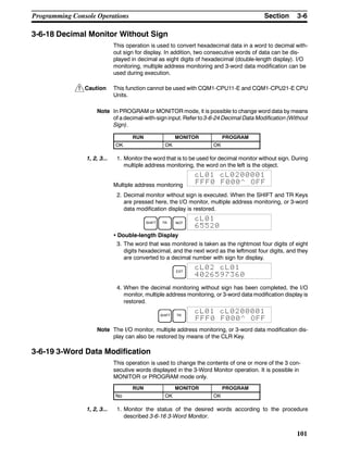 !
3-6SectionProgramming Console Operations
101
3-6-18 Decimal Monitor Without Sign
This operation is used to convert hexadecimal data in a word to decimal with-
out sign for display. In addition, two consecutive words of data can be dis-
played in decimal as eight digits of hexadecimal (double-length display). I/O
monitoring, multiple address monitoring and 3-word data modification can be
used during execution.
Caution This function cannot be used with CQM1-CPU11-E and CQM1-CPU21-E CPU
Units.
Note In PROGRAM or MONITOR mode, it is possible to change word data by means
of a decimal-with-sign input. Refer to 3-6-24 Decimal Data Modification (Without
Sign).
RUN MONITOR PROGRAM
OK OK OK
1, 2, 3... 1. Monitor the word that is to be used for decimal monitor without sign. During
multiple address monitoring, the word on the left is the object.
Multiple address monitoring
cL01 cL0200001
FFF0 F000^ OFF
2. Decimal monitor without sign is executed. When the SHIFT and TR Keys
are pressed here, the I/O monitor, multiple address monitoring, or 3-word
data modification display is restored.
SHIFT TR NOT
cL01
65520
• Double-length Display
3. The word that was monitored is taken as the rightmost four digits of eight
digits hexadecimal, and the next word as the leftmost four digits, and they
are converted to a decimal number with sign for display.
EXT
cL02 cL01
4026597360
4. When the decimal monitoring without sign has been completed, the I/O
monitor, multiple address monitoring, or 3-word data modification display is
restored.
SHIFT TR
cL01 cL0200001
FFF0 F000^ OFF
Note The I/O monitor, multiple address monitoring, or 3-word data modification dis-
play can also be restored by means of the CLR Key.
3-6-19 3-Word Data Modification
This operation is used to change the contents of one or more of the 3 con-
secutive words displayed in the 3-Word Monitor operation. It is possible in
MONITOR or PROGRAM mode only.
RUN MONITOR PROGRAM
No OK OK
1, 2, 3... 1. Monitor the status of the desired words according to the procedure
described 3-6-16 3-Word Monitor.
 