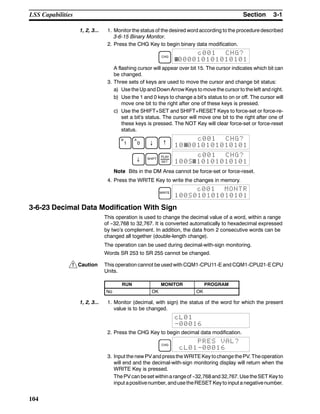 !
3-1SectionLSS Capabilities
104
1, 2, 3... 1. Monitor the status of the desired word according to the procedure described
3-6-15 Binary Monitor.
2. Press the CHG Key to begin binary data modification.
CHG
c001 CHG?
000010101010101
A flashing cursor will appear over bit 15. The cursor indicates which bit can
be changed.
3. Three sets of keys are used to move the cursor and change bit status:
a) Use the Up and Down Arrow Keys to move the cursor to the left and right.
b) Use the 1 and 0 keys to change a bit’s status to on or off. The cursor will
move one bit to the right after one of these keys is pressed.
c) Use the SHIFT+SET and SHIFT+RESET Keys to force-set or force-re-
set a bit’s status. The cursor will move one bit to the right after one of
these keys is pressed. The NOT Key will clear force-set or force-reset
status.
B
1
A
0 ↓ ↑
c001 CHG?
10 0010101010101
↓ SHIFT
PLAY
SET
c001 CHG?
100S 10101010101
Note Bits in the DM Area cannot be force-set or force-reset.
4. Press the WRITE Key to write the changes in memory.
WRITE
c001 MONTR
100S010101010101
3-6-23 Decimal Data Modification With Sign
This operation is used to change the decimal value of a word, within a range
of --32,768 to 32,767. It is converted automatically to hexadecimal expressed
by two’s complement. In addition, the data from 2 consecutive words can be
changed all together (double-length change).
The operation can be used during decimal-with-sign monitoring.
Words SR 253 to SR 255 cannot be changed.
Caution This operation cannot be used with CQM1-CPU11-E and CQM1-CPU21-ECPU
Units.
RUN MONITOR PROGRAM
No OK OK
1, 2, 3... 1. Monitor (decimal, with sign) the status of the word for which the present
value is to be changed.
cL01
-00016
2. Press the CHG Key to begin decimal data modification.
CHG
PRES VAL?
cL01-00016
3. Input the new PVand pressthe WRITEKey tochange thePV. Theoperation
will end and the decimal-with-sign monitoring display will return when the
WRITE Key is pressed.
The PVcan beset withina rangeof --32,768and 32,767. Use theSET Keyto
input apositivenumber, anduse theRESET Keyto input a negativenumber.
 
