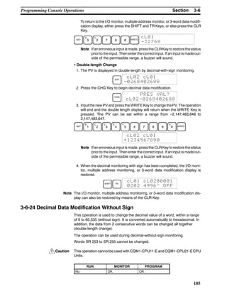 !
3-6SectionProgramming Console Operations
105
To return to the I/O monitor, multiple address monitor, or 3-word data modifi-
cation display, either press the SHIFT and TR Keys, or else press the CLR
Key.
SET
D
3
C
2 7 6 8 WRITE
cL01
-32768
Note If an erroneous input is made, pressthe CLRKey torestore thestatus
prior to the input. Then enter the correct input. If an input is made out-
side of the permissible range, a buzzer will sound.
• Double-length Change
1. The PV is displayed in double length by decimal-with-sign monitoring.
EXT
cL02 cL01
-0268402688
2. Press the CHG Key to begin decimal data modification.
CHG
PRES VAL?
cL02-0268402688
3. Input the new PVand pressthe WRITEKey tochange thePV. Theoperation
will end and the double length display will return when the WRITE Key is
pressed. The PV can be set within a range from --2,147,483,648 to
2,147,483,647.
SET
B
1
C
2
D
3
E
4
F
5 6 7 8 9
A
0 WRITE
cL02 cL01
+1234567890
Note If an erroneous input is made, pressthe CLRKey torestore thestatus
prior to the input. Then enter the correct input. If an input is made out-
side of the permissible range, a buzzer will sound.
4. When the decimal monitoring with sign has been completed, the I/O moni-
tor, multiple address monitoring, or 3-word data modification display is
restored.
SHIFT TR
cL01 cL0200001
0202 4996^ OFF
Note The I/O monitor, multiple address monitoring, or 3-word data modification dis-
play can also be restored by means of the CLR Key.
3-6-24 Decimal Data Modification Without Sign
This operation is used to change the decimal value of a word, within a range
of 0 to 65,535 (without sign). It is converted automatically to hexadecimal. In
addition, the data from 2 consecutive words can be changed all together
(double-length change).
The operation can be used during decimal-without-sign monitoring.
Words SR 253 to SR 255 cannot be changed.
Caution This operation cannot be used with CQM1-CPU11-E and CQM1-CPU21-ECPU
Units.
RUN MONITOR PROGRAM
No OK OK
 