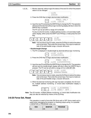 3-1SectionLSS Capabilities
106
1, 2, 3... 1. Monitor (decimal, without sign) the status of the word for which the present
value is to be changed.
cL01
18838
2. Press the CHG Key to begin decimal data modification.
CHG
PRES VAL?
cL01 18838
3. Input the new PVand pressthe WRITEKey tochange thePV. Theoperation
will end and the decimal-without-sign monitoring display will return when the
WRITE Key is pressed.
The PV can be set within a range of 0 to 65,535.
To return to the I/O monitor, multiple address monitor, or 3-word data modifi-
cation display, either press the SHIFT and TR Keys, or else press the CLR
Key.
D
3
C
2 7 6 8 WRITE
cL01
32768
Note If an erroneous input is made, pressthe CLRKey torestore thestatus
prior to the input. Then enter the correct input. If an input is made out-
side of the permissible range, a buzzer will sound.
• Double-length Change
1. The PV is displayed in double length by decimal-without-sign monitoring.
EXT
cL02 cL01
1234599936
2. Press the CHG Key to begin decimal data modification.
CHG
PRES VAL?
cL02 1234599936
3. Input the new PVand pressthe WRITEKey tochange thePV. Theoperation
will end and the double length display will return when the WRITE Key is
pressed. The PV can be set within a range of 0 to 4,294,967,295.
7
A
0
A
0
A
0
A
0 WRITE
cL02 cL01
0000070000
Note If an erroneous input is made, pressthe CLRKey torestore thestatus
prior to the input. Then enter the correct input. If an input is made out-
side of the permissible range, a buzzer will sound.
4. When the decimal monitoring with sign has been completed, the I/O moni-
tor, multiple address monitoring, or 3-word data modification display is
restored.
SHIFT TR
cL01 cL0200001
1170 0001^ 0FF
Note The I/O monitor, multiple address monitoring, or 3-word data modification dis-
play can also be restored by means of the CLR Key.
3-6-25 Force Set, Reset
This operation is used to force bits ON (force set) or OFF (force reset) and is
useful when debugging the program or checking output wiring. It is possible
in MONITOR or PROGRAM mode only.
RUN MONITOR PROGRAM
No OK OK
 