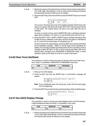 3-6SectionProgramming Console Operations
107
1, 2, 3... 1. Monitor the status of the desired bit according to the procedure described in
3-6-13 Bit, Digit, Word Monitor. If two or more words are being monitored,
the desired bit should be leftmost on the display.
2. Press the SET Key to force the bit ON or press the RESET Key to turn the bit
OFF.
SET
0010000500
^ ON^ OFF
The cursor in the lower left corner of the display indicates that the force set/
reset is in progress. Bit status will remain ON or OFF only as long as the key
is held down; the original status will return one cycle after the key is
released.
If a timer or counter is force reset in MONITOR mode, it will begin operation
again after completion if its input is on and will stop when the time is up.
3. Press the SHIFT+SET or SHIFT+RESET Keys to maintain the status of the
bit after the key is released. In this case, the force-set status is indicated by
an “S” and the force-reset status is indicated by an “R”.
To return the bit to its original status, press the NOT key or perform the Clear
Force Set/Reset operation. (Refer to 3-6-26 Clear Force Set/Reset for
details.) Forced status will also be cleared when the PC’s operating mode is
changed (unless SR 25211 is ON, in which case forced status will not be
cleared when changing from PROGRAM to MONITOR mode) or when
operation stops as the result of an error or power interruption.
3-6-26 Clear Force Set/Reset
This operation is used to restore the status of all bits which have been force
set or reset. It is possible in MONITOR or PROGRAM mode only.
RUN MONITOR PROGRAM
No OK OK
1, 2, 3... 1. Bring up the initial display.
2. Press the SET and then the RESET Key. A confirmation message will
appear.
SET RESET
00000FORCE RELE?
Note If you mistakenly press the wrong key, press CLR and start again
from the beginning.
3. Press theNOT Keyto clearthe force-set/reset status of bits inall dataareas.
NOT
00000FORCE RELE
END
3-6-27 Hex-ASCII Display Change
This operation is used to convert word data displays back and forth between
4-digit hexadecimal data and ASCII. It is possible in any mode.
RUN MONITOR PROGRAM
OK OK OK
1, 2, 3... 1. Monitor the status of the desired word according to the procedure described
in 3-6-13 Bit, Digit, Word Monitor. If two or more words are being monitored,
the desired word should be leftmost on the display.
 