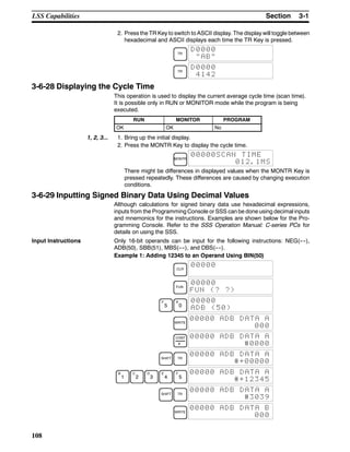3-1SectionLSS Capabilities
108
2. Press the TR Key to switch to ASCII display. The display will toggle between
hexadecimal and ASCII displays each time the TR Key is pressed.
TR
D0000
”AB”
TR
D0000
4142
3-6-28 Displaying the Cycle Time
This operation is used to display the current average cycle time (scan time).
It is possible only in RUN or MONITOR mode while the program is being
executed.
RUN MONITOR PROGRAM
OK OK No
1, 2, 3... 1. Bring up the initial display.
2. Press the MONTR Key to display the cycle time.
MONTR
00000SCAN TIME
012.1MS
There might be differences in displayed values when the MONTR Key is
pressed repeatedly. These differences are caused by changing execution
conditions.
3-6-29 Inputting Signed Binary Data Using Decimal Values
Although calculations for signed binary data use hexadecimal expressions,
inputs from the Programming Console or SSS can be done using decimal inputs
and mnemonics for the instructions. Examples are shown below for the Pro-
gramming Console. Refer to the SSS Operation Manual: C-series PCs for
details on using the SSS.
Input Instructions Only 16-bit operands can be input for the following instructions: NEG(----),
ADB(50), SBB(51), MBS(----), and DBS(----).
Example 1: Adding 12345 to an Operand Using BIN(50)
CLR
00000
FUN
00000
FUN (? ?)
F
5
A
0
00000
ADB (50)
WRITE
00000 ADB DATA A
000
CONT
#
00000 ADB DATA A
#0000
SHIFT TR
00000 ADB DATA A
#+00000
B
1
C
2
D
3
E
4
F
5
00000 ADB DATA A
#+12345
SHIFT TR
00000 ADB DATA A
#3039
WRITE
00000 ADB DATA B
000
 