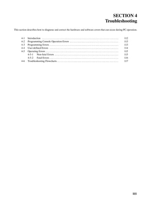 111
SECTION 4
Troubleshooting
This section describes how to diagnose and correct the hardware and software errors that can occur during PC operation.
4-1 Introduction 112. . . . . . . . . . . . . . . . . . . . . . . . . . . . . . . . . . . . . . . . . . . . . . . . . . . . . . . . . . . .
4-2 Programming Console Operation Errors 113. . . . . . . . . . . . . . . . . . . . . . . . . . . . . . . . . . . . . .
4-3 Programming Errors 113. . . . . . . . . . . . . . . . . . . . . . . . . . . . . . . . . . . . . . . . . . . . . . . . . . . . . .
4-4 User-defined Errors 114. . . . . . . . . . . . . . . . . . . . . . . . . . . . . . . . . . . . . . . . . . . . . . . . . . . . . .
4-5 Operating Errors 115. . . . . . . . . . . . . . . . . . . . . . . . . . . . . . . . . . . . . . . . . . . . . . . . . . . . . . . . .
4-5-1 Non-fatal Errors 115. . . . . . . . . . . . . . . . . . . . . . . . . . . . . . . . . . . . . . . . . . . . . . . . . .
4-5-2 Fatal Errors 116. . . . . . . . . . . . . . . . . . . . . . . . . . . . . . . . . . . . . . . . . . . . . . . . . . . . . .
4-6 Troubleshooting Flowcharts 117. . . . . . . . . . . . . . . . . . . . . . . . . . . . . . . . . . . . . . . . . . . . . . . .
 