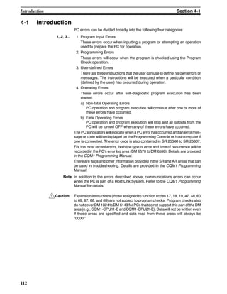 !
112
4-1 Introduction
PC errors can be divided broadly into the following four categories:
1, 2, 3... 1. Program Input Errors
These errors occur when inputting a program or attempting an operation
used to prepare the PC for operation.
2. Programming Errors
These errors will occur when the program is checked using the Program
Check operation.
3. User-defined Errors
There are three instructions that the user can use to define his own errors or
messages. The instructions will be executed when a particular condition
(defined by the user) has occurred during operation.
4. Operating Errors
These errors occur after self-diagnostic program execution has been
started.
a) Non-fatal Operating Errors
PC operation and program execution will continue after one or more of
these errors have occurred.
b) Fatal Operating Errors
PC operation and program execution will stop and all outputs from the
PC will be turned OFF when any of these errors have occurred.
The PC’s indicators will indicate when a PC error hasoccurred andan errormes-
sage or code will be displayed on the Programming Console or host computer if
one is connected. The error code is also contained in SR 25300 to SR 25307.
For the most recent errors, both the type of error and time of occurrence will be
recorded in the PC’s error log area (DM 6570 to DM 6599). Details are provided
in the CQM1 Programming Manual.
There are flags and other information provided in the SR and AR areas that can
be used in troubleshooting. Details are provided in the CQM1 Programming
Manual.
Note In addition to the errors described above, communications errors can occur
when the PC is part of a Host Link System. Refer to the CQM1 Programming
Manual for details.
Caution Expansion instructions (those assigned to function codes 17, 18, 19, 47, 48, 60
to 69, 87, 88, and 89) are not subject to program checks. Program checks also
do not cover DM 1024 to DM 6143 for PCs that do not support this part of the DM
area (e.g., CQM1-CPU11-E and CQM1-CPU21-E). Data will not be written even
if these areas are specified and data read from these areas will always be
“0000.”
Introduction Section 4-1
 