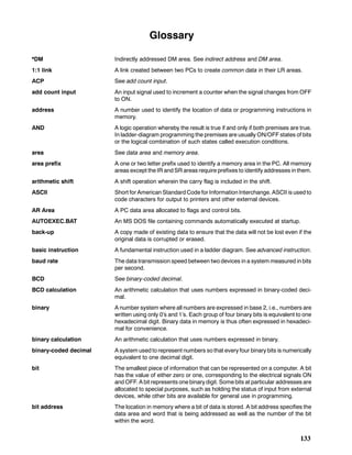 133
Glossary
*DM Indirectly addressed DM area. See indirect address and DM area.
1:1 link A link created between two PCs to create common data in their LR areas.
ACP See add count input.
add count input An input signal used to increment a counter when the signal changes from OFF
to ON.
address A number used to identify the location of data or programming instructions in
memory.
AND A logic operation whereby the result is true if and only if both premises are true.
In ladder-diagram programming the premises are usually ON/OFF states of bits
or the logical combination of such states called execution conditions.
area See data area and memory area.
area prefix A one or two letter prefix used to identify a memory area in the PC. All memory
areas except the IR and SR areas require prefixes to identify addresses in them.
arithmetic shift A shift operation wherein the carry flag is included in the shift.
ASCII Short for American Standard Code for Information Interchange. ASCII is used to
code characters for output to printers and other external devices.
AR Area A PC data area allocated to flags and control bits.
AUTOEXEC.BAT An MS DOS file containing commands automatically executed at startup.
back-up A copy made of existing data to ensure that the data will not be lost even if the
original data is corrupted or erased.
basic instruction A fundamental instruction used in a ladder diagram. See advanced instruction.
baud rate The data transmission speed between two devices in a system measured in bits
per second.
BCD See binary-coded decimal.
BCD calculation An arithmetic calculation that uses numbers expressed in binary-coded deci-
mal.
binary A number system where all numbers are expressed in base 2, i.e., numbers are
written using only 0’s and 1’s. Each group of four binary bits is equivalent to one
hexadecimal digit. Binary data in memory is thus often expressed in hexadeci-
mal for convenience.
binary calculation An arithmetic calculation that uses numbers expressed in binary.
binary-coded decimal A system used to represent numbers so that every four binary bits is numerically
equivalent to one decimal digit.
bit The smallest piece of information that can be represented on a computer. A bit
has the value of either zero or one, corresponding to the electrical signals ON
and OFF. A bit represents one binary digit. Some bits at particular addresses are
allocated to special purposes, such as holding the status of input from external
devices, while other bits are available for general use in programming.
bit address The location in memory where a bit of data is stored. A bit address specifies the
data area and word that is being addressed as well as the number of the bit
within the word.
 