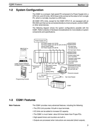 3
1-2 System Configuration
The CQM1 is a compact, high-speed PC composed of a Power Supply Unit, a
CPU Unit, and I/O Units. All of these Units connect at the sides to form a single
PC, which is normally mounted to a DIN track.
All CQM1 CPU Units, except for the CQM1-CPU11-E, are equipped with an
RS-232C port that can be connecteddirectly toa host computer, anotherCQM1,
or other serial devices.
The following diagram shows the system configurations possible with the
CQM1. Refer to Section 2 Hardware Considerations for more details on system
components and specifications.
IBM PC/AT or
compatible
Dedicated I/O Units
Output Units
DC-input type:
(8/16/32 points)
AC-input type: (8 pts.)
1:1 RS-232C
Host Link Bar Code Reader
Peripheral
port
Personal computer
CQM1
Programming Console
Ladder Support Software,
SYSMAC Support Software
Power Supply Unit
AC Power Supply Unit (18 W);
AC Power Supply Unit (30 W) with 24-VDC
service power supply;
DC Power Supply Unit (30 W)
Input Units
Contact-output type:
(8 or 16 points)
Transistor-output type:
(8/16/32 points)
B7A Interface Unit,
I/O Link Unit, etc.
High-speed Counter
pulse output
Absolute Encoder
interface
Analog setting
Triac-output type:
(8 points)
1-3 CQM1 Features
Main Features The CQM1 provides many advanced features, including the following:
• The CPU Unit provides 16 built-in input terminals.
• I/O Units can be added to increase I/O capacity.
• The CQM1 is much faster: about 20 times faster than P-type PCs.
• High-speed timers and counters are built in.
• Outputs are processed when instructions are executed (direct outputs).
CQM1 Features Section 1-3
 