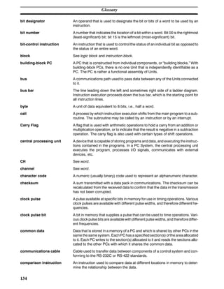 Glossary
134
bit designator An operand that is used to designate the bit or bits of a word to be used by an
instruction.
bit number A number that indicates the location of a bit within a word. Bit 00 is the rightmost
(least-significant) bit; bit 15 is the leftmost (most-significant) bit.
bit-control instruction An instruction that is used to control the status of an individual bit as opposed to
the status of an entire word.
block See logic block and instruction block.
building-block PC A PC that is constructed from individual components, or “building blocks.” With
building-block PCs, there is no one Unit that is independently identifiable as a
PC. The PC is rather a functional assembly of Units.
bus A communications path used to pass data between any of the Units connected
to it.
bus bar The line leading down the left and sometimes right side of a ladder diagram.
Instruction execution proceeds down the bus bar, which is the starting point for
all instruction lines.
byte A unit of data equivalent to 8 bits, i.e., half a word.
call A process by which instruction execution shifts from the main program to a sub-
routine. The subroutine may be called by an instruction or by an interrupt.
Carry Flag A flag that is used with arithmetic operations to hold a carry from an addition or
multiplication operation, or to indicate that the result is negative in a subtraction
operation. The carry flag is also used with certain types of shift operations.
central processing unit A device that is capable of storing programs and data, and executing the instruc-
tions contained in the programs. In a PC System, the central processing unit
executes the program, processes I/O signals, communicates with external
devices, etc.
CH See word.
channel See word.
character code A numeric (usually binary) code used to represent an alphanumeric character.
checksum A sum transmitted with a data pack in communications. The checksum can be
recalculated from the received data to confirm that the data in the transmission
has not been corrupted.
clock pulse A pulse available at specific bits in memory for use in timing operations. Various
clock pulses are available with different pulse widths, and therefore different fre-
quencies.
clock pulse bit A bit in memory that supplies a pulse that can be used to time operations. Vari-
ous clock pulse bits are available with different pulse widths, and thereforediffer-
ent frequencies.
common data Data that is stored in a memory of a PC and which is shared by other PCs in the
same the same system. Each PC has a specifiedsection(s) of the areaallocated
to it. Each PC writes to the section(s) allocated to it and reads the sections allo-
cated to the other PCs with which it shares the common data.
communications cable Cable used to transfer data between components of a control system and con-
forming to the RS-232C or RS-422 standards.
comparison instruction An instruction used to compare data at different locations in memory to deter-
mine the relationship between the data.
 