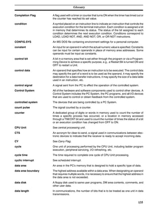 Glossary
135
Completion Flag A flag used with a timer or counter that turns ON when the timer has timed out or
the counter has reached its set value.
condition A symbol placed on an instruction line to indicate an instruction that controls the
execution condition for the terminal instruction. Each condition is assigned a bit
in memory that determines its status. The status of the bit assigned to each
condition determines the next execution condition. Conditions correspond to
LOAD, LOAD NOT, AND, AND NOT, OR, or OR NOT instructions.
CONFIG.SYS An MS DOS file containing environment settings for a personal computer.
constant An input for an operand in which the actual numeric valueis specified. Constants
can be input for certain operands in place of memory area addresses. Some
operands must be input as constants.
control bit A bit in a memory area that is set either through the program or via a Program-
ming Device to achieve a specific purpose, e.g., a Restart Bit is turned ON and
OFF to restart a Unit.
control data An operand that specifies how an instruction is to be executed. The control data
may specify the part of a word is to be used as the operand, it may specify the
destination for a data transfer instructions, it may specify the size of a data table
used in an instruction, etc.
control signal A signal sent from the PC to effect the operation of the controlled system.
Control System All of the hardware and software components used to control other devices. A
Control System includes the PC System, the PC programs, and all I/O devices
that are used to control or obtain feedback from the controlled system.
controlled system The devices that are being controlled by a PC System.
count pulse The signal counted by a counter.
counter A dedicated group of digits or words in memory used to count the number of
times a specific process has occurred, or a location in memory accessed
through a TIM/CNT bit and used to count the number of times the status of a bit
or an execution condition has changed from OFF to ON.
CPU Unit See central processing unit.
CTS An acronym for clear-to-send, a signal used in communications between elec-
tronic devices to indicate that the receiver is ready to accept incoming data.
CY See Carry Flag.
cycle One unit of processing performed by the CPU Unit, including ladder program
execution, peripheral servicing, I/O refreshing, etc.
cycle time The time required to complete one cycle of CPU Unit processing.
cyclic interrupt See scheduled interrupt.
data area An area in the PC’s memory that is designed to hold a specific type of data.
data area boundary The highest address available within a data area. When designating an operand
that requires multiple words, it is necessary to ensure that the highest address in
the data area is not exceeded.
data disk A floppy disk used to same user programs, DM area contents, comments, and
other user data.
data length In communications, the number of bits that is to be treated as one unit in data
transmissions.
 