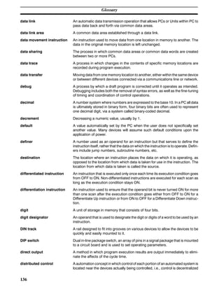Glossary
136
data link An automatic data transmission operation that allows PCs or Units within PC to
pass data back and forth via common data areas.
data link area A common data area established through a data link.
data movement instruction An instruction used to move data from one location in memory to another. The
data in the original memory location is left unchanged.
data sharing The process in which common data areas or common data words are created
between two or more PCs.
data trace A process in which changes in the contents of specific memory locations are
recorded during program execution.
data transfer Moving data from one memory location to another, either within the same device
or between different devices connected via a communications line or network.
debug A process by which a draft program is corrected until it operates as intended.
Debugging includes both the removal of syntax errors, as well as the fine-tuning
of timing and coordination of control operations.
decimal A number system where numbers are expressed to the base 10. In a PC all data
is ultimately stored in binary form, four binary bits are often used to represent
one decimal digit, via a system called binary-coded decimal.
decrement Decreasing a numeric value, usually by 1.
default A value automatically set by the PC when the user does not specifically set
another value. Many devices will assume such default conditions upon the
application of power.
definer A number used as an operand for an instruction but that serves to define the
instruction itself, rather that the data on which the instruction is to operate. Defin-
ers include jump numbers, subroutine numbers, etc.
destination The location where an instruction places the data on which it is operating, as
opposed to the location from which data is taken for use in the instruction. The
location from which data is taken is called the source.
differentiated instruction An instruction that is executed only once each time its execution condition goes
from OFF to ON. Non-differentiated instructions are executed for each scan as
long as the execution condition stays ON.
differentiation instruction An instruction used to ensure that the operand bit is never turned ON for more
than one scan after the execution condition goes either from OFF to ON for a
Differentiate Up instruction or from ON to OFF for a Differentiate Down instruc-
tion.
digit A unit of storage in memory that consists of four bits.
digit designator An operand that is used to designate the digit or digits of a word to be used by an
instruction.
DIN track A rail designed to fit into grooves on various devices to allow the devices to be
quickly and easily mounted to it.
DIP switch Dual in-line package switch, an array of pins in a signal package that is mounted
to a circuit board and is used to set operating parameters.
direct output A method in which program execution results are output immediately to elimi-
nate the affects of the cycle time.
distributed control A automation concept in which control of each portion of anautomated systemis
located near the devices actually being controlled, i.e., control is decentralized
 