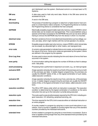 Glossary
137
and ‘distributed’ over the system. Distributed control is a concept basic to PC
Systems.
DM area A data area used to hold only word data. Words in the DM area cannot be
accessed bit by bit.
DM word A word in the DM area.
downloading The process of transferring a program or data from a higher-level or host com-
puter to a lower-level or slave computer. If a Programming Device is involved,
the Programming Device is considered the host computer.
EEPROM Electrically erasable programmable read-only memory; a type of ROM in which
stored data can be erased and reprogrammed. This is accomplished using a
special control lead connected to the EEPROM chip and can be done without
having to remove the EEPROM chip from the device in which it is mounted.
electrical noise Random variations of one ormore electricalcharacteristics suchas voltage, cur-
rent, and data, which might interfere with the normal operation of a device.
EPROM Erasable programmable read-only memory; a type of ROM in which stored data
can be erased, by ultraviolet light or other means, and reprogrammed.
error code A numeric code generated to indicate that an error exists, and something about
the nature of the error. Some error codes are generated by the system; others
are defined in the program by the operator.
Error Log Area An area used to store records indicating the time and nature of errors that have
occurred in the system.
even parity A communication setting that adjusts the number of ON bits so that it is always
even. See parity.
event processing Processing that is performed in response to an event, e.g., an interrupt signal.
exclusive NOR A logic operation whereby the result is trueif bothof thepremises aretrue orboth
of the premises are false. In ladder-diagram programming, the premises are
usually the ON/OFF states of bits, or the logical combination of such states,
called execution conditions.
exclusive OR A logic operation whereby the result is true if one, and only one, of the premises
is true. In ladder-diagram programming the premises are usually the ON/OFF
states of bits, or the logical combination of such states, called execution condi-
tions.
execution condition The ON or OFF status under which an instruction is executed. The execution
condition is determined by the logical combination of conditions on the same
instruction line and up to the instruction currently being executed.
execution cycle The cycle used to execute all processes required by the CPU Unit, including pro-
gram execution, I/O refreshing, peripheral servicing, etc.
execution time The time required for the CPU Unit to execute either an individual instruction or
an entire program.
extended counter A counter created in a program by using two or more count instructions in suc-
cession. Such a counter is capable of counting higher than any of the standard
counters provided by the individual instructions.
extended timer A timer created in a program by using two or more timers in succession. Such a
timer is capable of timing longer than any of the standard timers provided by the
individual instructions.
 