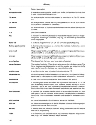 Glossary
138
FA Factory automation.
factory computer A general-purpose computer, usually quite similar to a business computer, that
is used in automated factory control.
FAL error An error generated from the user program by execution of an FAL(06) instruc-
tion.
FALS error An error generated from the user program by execution of an FALS(07) instruc-
tion or an error generated by the system.
fatal error An error that stops PC operation and requires correction before operation can
continue.
FCS See frame checksum.
flag A dedicated bit in memory that is set by thesystem toindicate sometype of oper-
ating status. Some flags, such as the carry flag, can also be set by the operator
or via the program.
flicker bit A bit that is programmed to turn ON and OFF at a specific frequency.
floating-point decimal A decimal number expressed as a number (the mantissa) multiplied by a power
of 10, e.g., 0.538 x 10--5.
force reset The process of forcibly turning OFF a bit via a programming device. Bits areusu-
ally turned OFF as a result of program execution.
force set The process of forcibly turning ON a bit via a programming device. Bits are usu-
ally turned ON as a result of program execution.
forced status The status of bits that have been force reset or force set.
frame checksum The results of exclusive ORing all data within a specified calculation range. The
frame checksum can be calculated on both the sending and receiving end of a
data transfer to confirm that data was transmitted correctly.
function code A two-digit number used to input an instruction into the PC.
hardware error An error originating in thehardware structure(electronic components)of thePC,
as opposed to a software error, which originates in software (i.e., programs).
header code A code in an instruction that specifies what the instruction is to do.
hexadecimal A number system where all numbers are expressed to the base 16. In a PC all
data is ultimately stored in binary form, however, displays and inputs on Pro-
gramming Devices are often expressed in hexadecimal to simplify operation.
Each group of four binary bits is numerically equivalent to one hexadecimal digit.
host computer A computer that is used to transfer data to or receive data from a PC in a Host
Link system. The host computer is used for data management and overall sys-
tem control. Host computers are generally small personal or business comput-
ers.
host interface An interface that allows communications with a host computer.
host link An interface connecting a PC to a host computer to enable monitoring or pro-
gram control from the host computer.
HR area A memory area that preserves bit status during power interrupts and used as
work bits in programming.
I/O bit A bit in memory used to hold I/O status. Input bits reflect the status of input termi-
nals; output bits hold the status for output terminals.
 