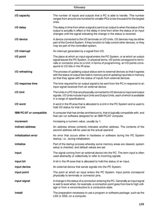 Glossary
139
I/O capacity The number of inputs and outputs that a PC is able to handle. This number
ranges from around one hundred for smaller PCs to two thousand for the largest
ones.
I/O delay The delay in time from when a signal is sent to an output to when the status of the
output is actually in effect or the delay in time from when the status of an input
changes until the signal indicating the change in the status is received.
I/O device A device connected to the I/O terminals on I/O Units. I/O devices may be either
part of the Control System, if they function to help control other devices, or they
may be part of the controlled system.
I/O interrupt An interrupt generated by a signal from I/O.
I/O point The place at which an input signal enters the PC System, or at which an output
signal leaves the PC System. In physical terms, I/O points correspond to termi-
nals or connector pins on a Unit; in terms of programming, an I/O points corre-
spond to I/O bits in the IR area.
I/O refreshing The process of updating output status sent to external devices so that it agrees
with the status of output bits held in memory and of updating input bits inmemory
so that they agree with the status of inputs from external devices.
I/O response time The time required for an output signal to be sent from the PC in response to an
input signal received from an external device.
I/O Unit The Units in a PC that arephysically connectedto I/O devices toinput andoutput
signals. I/O Units include Input Units andOutput Units, each of which isavailable
in a range of specifications.
I/O word A word in the IR area that is allocated to a Unit in the PC System and is used to
hold I/O status for that Unit.
IBM PC/AT or compatible A computer that has similar architecture to, that is logically compatible with, and
that can run software designed for an IBM PC/AT computer.
increment Increasing a numeric value, usually by 1.
indirect address An address whose contents indicates another address. The contents of the
second address will be used as the actual operand.
initialization error An error that occurs either in hardware or software during the PC System
startup, i.e., during initialization.
initialize Part of the startup process whereby some memory areas are cleared, system
setup is checked, and default values are set.
input The signal coming from an external device into the PC. The term input is often
used abstractly or collectively to refer to incoming signals.
input bit A bit in the IR area that is allocated to hold the status of an input.
input device An external device that sends signals into the PC System.
input point The point at which an input enters the PC System. Input points correspond
physically to terminals or connector pins.
input signal A change in the status of a connection entering the PC. Generally an input signal
is said to exist when, for example, a connection point goes from low to high volt-
age or from a nonconductive to a conductive state.
install The preparation necessary to use a program or software package, such as the
LSS or SSS, on a computer.
 